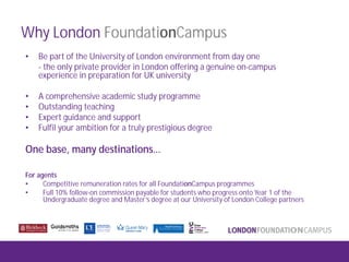Why London FoundationCampus
• Be part of the University of London environment from day one
- the only private provider in London offering a genuine on-campus
experience in preparation for UK university
• A comprehensive academic study programme
• Outstanding teaching
• Expert guidance and support
• Fulfil your ambition for a truly prestigious degree
One base, many destinations…
For agents
• Competitive remuneration rates for all FoundationCampus programmes
• Full 10% follow-on commission payable for students who progress onto Year 1 of the
Undergraduate degree and Master’s degree at our University of London College partners
 