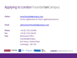 Applying to London FoundationCampus
Online www.foundationcampus.com
on-line applications for faster application process
Email admissions@foundationcampus.com
Phone +44 (0) 1223 345698
Fax +44 (0) 1223 346181
Post Admissions Office
FoundationCampus
Kett House, Station Road
Cambridge CB1 2JH
 