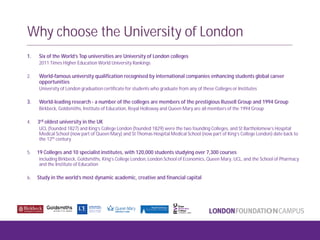 Why choose the University of London
1. Six of the World’s Top universities are University of London colleges
2011 Times Higher Education World University Rankings
2. World-famous university qualification recognised by international companies enhancing students global career
opportunities
University of London graduation certificate for students who graduate from any of these Colleges or Institutes
3. World-leading research - a number of the colleges are members of the prestigious Russell Group and 1994 Group
Birkbeck, Goldsmiths, Institute of Education, Royal Holloway and Queen Mary are all members of the 1994 Group
4. 3rd oldest university in the UK
UCL (founded 1827) and King’s College London (founded 1829) were the two founding Colleges, and St Bartholomew’s Hospital
Medical School (now part of Queen Mary) and St Thomas Hospital Medical School (now part of King’s College London) date back to
the 12th century
5. 19 Colleges and 10 specialist institutes, with 120,000 students studying over 7,300 courses
including Birkbeck, Goldsmiths, King’s College London, London School of Economics, Queen Mary, UCL, and the School of Pharmacy
and the Institute of Education
6. Study in the world’s most dynamic academic, creative and financial capital
 