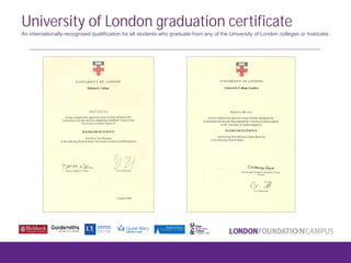 University of London graduation certificate
An internationally-recognised qualification for all students who graduate from any of the University of London colleges or Institutes
 