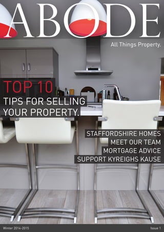 ABODE 
All Things Property. 
TOP 10 
TIPS FOR SELLING 
YOUR PROPERTY. 
STAFFORDSHIRE HOMES 
MEET OUR TEAM 
MORTGAGE ADVICE 
SUPPORT KYREIGHS KAUSE 
Winter 2014-2015 Issue 1 
 
