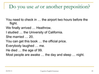 Do you use  at  or another preposition? You need to check in … the airport two hours before the flight. We finally arrived … Heathrow. I studied … the University of California. She married … 20. You can get this book … the official price. Everybody laughed … me. He died … the age of 99. Most people are awake … the day and sleep … night. 02/09/11 Cognitive English Grammar 