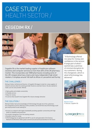 CASE STUDY /
HEALTH SECTOR /
CEGEDIM RX /




                                                                                              “InTechnology offered
                                                                                              me value for money and
                                                                                              confidence in the service.
                                                                                              A large part of what I
                                                                                              wanted was a promise
Cegedim Rx is the market leading supplier of healthcare software                              of minimal disruption to
solutions and computer services to more than 60% of the UK pharmacy                           my customers during
market. This incorporates over 5000 pharmacies including some of                              the changeover, which is
the UK’s largest pharmacy chains and many independent high street                             what InTechnology has
retailers. It employs around 160 staff at offices in Lancashire and Surrey.                   delivered.”

THE CHALLENGE /
Michael Collier, theTechnical Director, of Cegedim Rx began to look for a new supplier of
network services when his existing provider faced an uncertain future. He also wanted to
make sure his new provider offered:

• High quality and reliable connectivity
• A flexible service
• Value for money
• A service that would fit into Cegedim Rx’s future strategic direction


THE SOLUTION /                                                                                Michael Collier,
Michael Collier had some knowledge of InTechnology through one of his customers.              IT Director, Cegedim Rx
He compared its service offering to other providers, but found that only InTechnology could
give exactly what he was looking for.

• Access to a network with higher bandwidth providing speedier connectivity with high
  levels of reliability and protection
• A smooth changeover from the existing network
• Excellent value for money
• InTechnology has an agreement with BT to use its next generation 21st Century
  Network (21CN) which offers great commercial and technical benefits for the future
 