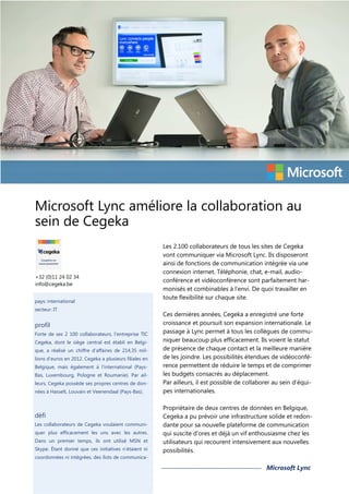 Microsoft Lync améliore la collaboration au
sein de Cegeka

+32 (0)11 24 02 34
info@cegeka.be
pays: international
secteur: IT

profil
Forte de ses 2 100 collaborateurs, l’entreprise TIC
Cegeka, dont le siège central est établi en Belgique, a réalisé un chiffre d’affaires de 214,35 millions d’euros en 2012. Cegeka a plusieurs filiales en
Belgique, mais également à l’international (PaysBas, Luxembourg, Pologne et Roumanie). Par ailleurs, Cegeka possède ses propres centres de données à Hasselt, Louvain et Veenendaal (Pays-Bas).

défi
Les collaborateurs de Cegeka voulaient communiquer plus efficacement les uns avec les autres.
Dans un premier temps, ils ont utilisé MSN et
Skype. Étant donné que ces initiatives n’étaient ni
coordonnées ni intégrées, des îlots de communica-

Les 2.100 collaborateurs de tous les sites de Cegeka
vont communiquer via Microsoft Lync. Ils disposeront
ainsi de fonctions de communication intégrée via une
connexion internet. Téléphonie, chat, e-mail, audioconférence et vidéoconférence sont parfaitement harmonisés et combinables à l’envi. De quoi travailler en
toute flexibilité sur chaque site.
Ces dernières années, Cegeka a enregistré une forte
croissance et poursuit son expansion internationale. Le
passage à Lync permet à tous les collègues de communiquer beaucoup plus efficacement. Ils voient le statut
de présence de chaque contact et la meilleure manière
de les joindre. Les possibilités étendues de vidéoconférence permettent de réduire le temps et de comprimer
les budgets consacrés au déplacement.
Par ailleurs, il est possible de collaborer au sein d’équipes internationales.
Propriétaire de deux centres de données en Belgique,
Cegeka a pu prévoir une infrastructure solide et redondante pour sa nouvelle plateforme de communication
qui suscite d’ores et déjà un vif enthousiasme chez les
utilisateurs qui recourent intensivement aux nouvelles
possibilités.

Microsoft Lync

 