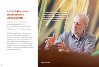 Nv De Scheepvaart
automatiseert
uurregistratie
Interview met Marc Thielens,
afdelingshoofd Facility bij
nv De Scheepvaart en Marc Van de
Velde, program en change manager
Nv De Scheepvaart beheert in opdracht van
de overheid de bevaarbare waterwegen in
Antwerpen en Limburg. De organisatie investeert
voortdurend in de aanleg van nieuwe en in het
onderhoud van bestaande infrastructuur. Het
agentschap wou de interne efficiëntie verhogen
en besliste enkele jaren geleden om een aantal
processen te automatiseren. Dat gebeurt onder de
programmanaam‘Aeneas’.
“De meeste medewerkers laten liever
alles bij het oude. Daarom hebben we
veel aandacht besteed aan change
management, de begeleiding van de
uiteindelijke verandering.”
Marc Thielens
24
 