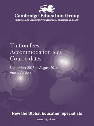 www.ceg-uk.com
HIGH SCHOOL • UNIVERSITY PATHWAYS • ENGLISH LANGUAGE
Now the Global Education Specialists
Tuition fees
Accommodation fees
Course dates
September 2013 to August 2014
Agent Version
 