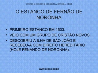 CENTRO de ESTUDOS de GEOGRAFIA e HISTÓRIA - CEGH




    O ESTANCO DE FERNÃO DE
           NORONHA

• PRIMEIRO ESTANCO EM 1503.
• VEIO COM UM GRUPO DE CRISTÃO NOVOS.
• DESCOBRIU A ILHA DE SÃO JOÃO E
  RECEBEU-A COM DIREITO HEREDITÁRIO
  (HOJE FENANDO DE NORONHA).



                     WWW.CEGH.COM.BR
 