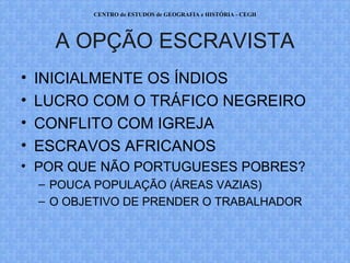 CENTRO de ESTUDOS de GEOGRAFIA e HISTÓRIA - CEGH




      A OPÇÃO ESCRAVISTA
•   INICIALMENTE OS ÍNDIOS
•   LUCRO COM O TRÁFICO NEGREIRO
•   CONFLITO COM IGREJA
•   ESCRAVOS AFRICANOS
• POR QUE NÃO PORTUGUESES POBRES?
    – POUCA POPULAÇÃO (ÁREAS VAZIAS)
    – O OBJETIVO DE PRENDER O TRABALHADOR
 