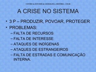 CENTRO de ESTUDOS de GEOGRAFIA e HISTÓRIA - CEGH




    A CRISE NO SISTEMA
• 3 P – PRODUZIR, POVOAR, PROTEGER
• PROBLEMAS:
 – FALTA DE RECURSOS
 – FALTA DE INTERESSE
 – ATAQUES DE INDÍGENAS
 – ATAQUES DE ESTRANGEIROS
 – FALTA DE ESTRADAS E COMUNICAÇÃO
   INTERNA.
 