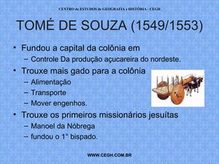CENTRO de ESTUDOS de GEOGRAFIA e HISTÓRIA - CEGH




TOMÉ DE SOUZA (1549/1553)
• Fundou a capital da colônia em
  – Controle Da produção açucareira do nordeste.
• Trouxe mais gado para a colônia
  – Alimentação
  – Transporte
  – Mover engenhos.
• Trouxe os primeiros missionários jesuítas
  – Manoel da Nóbrega
  – fundou o 1° bispado.

                         WWW.CEGH.COM.BR
 