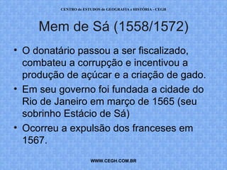 CENTRO de ESTUDOS de GEOGRAFIA e HISTÓRIA - CEGH




     Mem de Sá (1558/1572)
• O donatário passou a ser fiscalizado,
  combateu a corrupção e incentivou a
  produção de açúcar e a criação de gado.
• Em seu governo foi fundada a cidade do
  Rio de Janeiro em março de 1565 (seu
  sobrinho Estácio de Sá)
• Ocorreu a expulsão dos franceses em
  1567.
                       WWW.CEGH.COM.BR
 