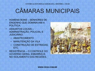 CENTRO de ESTUDOS de GEOGRAFIA e HISTÓRIA - CEGH




        CÂMARAS MUNICIPAIS
•   HOMENS BONS – SENHORES DE
    ENGENHO QUE DOMINAVAM A
    POLÍTICA.
•   ASSUNTOS LOCAIS –
    ADMINISTRAÇÃO, POLICIAL E
    JUDICIÁRIO.
     – ABASTECIMENTO
     – MANUTENÇÃO DA VILA
     – CONSTRUÇÃO DE ESTRADAS,
       ETC.
•   RESISTÊNCIA – O CONTROLE DO
    GOVERNO GERAL ESBARRAVA
    NO ISOLAMENTO DAS REGIÕES.



                            WWW.CEGH.COM.BR
 