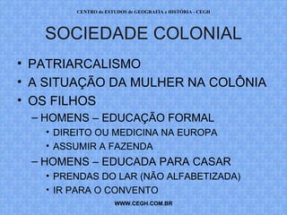 CENTRO de ESTUDOS de GEOGRAFIA e HISTÓRIA - CEGH




   SOCIEDADE COLONIAL
• PATRIARCALISMO
• A SITUAÇÃO DA MULHER NA COLÔNIA
• OS FILHOS
 – HOMENS – EDUCAÇÃO FORMAL
   • DIREITO OU MEDICINA NA EUROPA
   • ASSUMIR A FAZENDA
 – HOMENS – EDUCADA PARA CASAR
   • PRENDAS DO LAR (NÃO ALFABETIZADA)
   • IR PARA O CONVENTO
                     WWW.CEGH.COM.BR
 