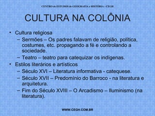 CENTRO de ESTUDOS de GEOGRAFIA e HISTÓRIA - CEGH




      CULTURA NA COLÔNIA
• Cultura religiosa
   – Sermões – Os padres falavam de religião, política,
     costumes, etc. propagando a fé e controlando a
     sociedade.
   – Teatro – teatro para catequizar os indígenas.
• Estilos literários e artísticos
   – Século XVI – Literatura informativa - catequese.
   – Século XVII – Predomínio do Barroco - na literatura e
     arquitetura.
   – Fim do Século XVIII – O Arcadismo – Iluminismo (na
     literatura).

                          WWW.CEGH.COM.BR
 
