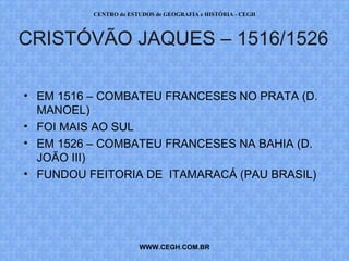 CENTRO de ESTUDOS de GEOGRAFIA e HISTÓRIA - CEGH



CRISTÓVÃO JAQUES – 1516/1526

• EM 1516 – COMBATEU FRANCESES NO PRATA (D.
  MANOEL)
• FOI MAIS AO SUL
• EM 1526 – COMBATEU FRANCESES NA BAHIA (D.
  JOÃO III)
• FUNDOU FEITORIA DE ITAMARACÁ (PAU BRASIL)




                       WWW.CEGH.COM.BR
 