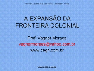 PROF. VAGNER MORAES - HISTÓRIA 
A EXPANSÃO DA 
FRONTEIRA COLONIAL 
Prof. Vagner Moraes 
vagnermoraes@yahoo.com.br 
www.cegh.com.br 
WWWWW.PWR.OPRFOVFAVFAGGNNEERR..CCOOMM.B.RBR 
 