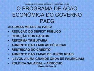 CETRO DE ESTUDOS DE GEOGRAFIA E HISTÓRIA – CEGH


   O PROGRAMA DE AÇÃO
  ECONÔMICA DO GOVERNO
          PAEG
ALGUMAS METAS DO PAEG:
• REDUÇÃO DO DÉFICIT PÚBLICO
• REDUÇÃO DOS GASTOS
• REFORMA TRIBUTÁRIA
• AUMENTO DAS TARIFAS PÚBLICAS
• RESTRIÇÃO DO CRÉDITO
• AUMENTO DAS TAXAS DE JUROS REAIS
• (LEVOU A UMA GRANDE ONDA DE FALÊNCIAS)
• POLÍTICA SALARIAL – ARROCHO
                     WWW.CEGH.COM.BR
 