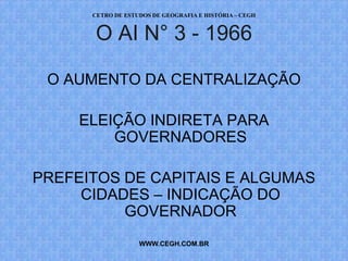 CETRO DE ESTUDOS DE GEOGRAFIA E HISTÓRIA – CEGH


      O AI N° 3 - 1966

 O AUMENTO DA CENTRALIZAÇÃO

     ELEIÇÃO INDIRETA PARA
         GOVERNADORES

PREFEITOS DE CAPITAIS E ALGUMAS
     CIDADES – INDICAÇÃO DO
          GOVERNADOR
                   WWW.CEGH.COM.BR
 
