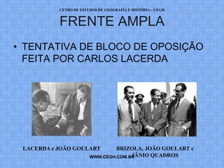 CETRO DE ESTUDOS DE GEOGRAFIA E HISTÓRIA – CEGH


           FRENTE AMPLA
• TENTATIVA DE BLOCO DE OPOSIÇÃO
  FEITA POR CARLOS LACERDA




 LACERDA e JOÃO GOULART          BRIZOLA, JOÃO GOULART e
                                      JÂNIO QUADROS
                        WWW.CEGH.COM.BR
 