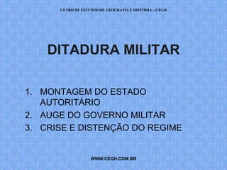CETRO DE ESTUDOS DE GEOGRAFIA E HISTÓRIA – CEGH




    DITADURA MILITAR

1. MONTAGEM DO ESTADO
   AUTORITÁRIO
2. AUGE DO GOVERNO MILITAR
3. CRISE E DISTENÇÃO DO REGIME


                   WWW.CEGH.COM.BR
 