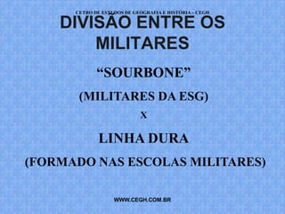 CETRO DE ESTUDOS DE GEOGRAFIA E HISTÓRIA – CEGH

    DIVISÃO ENTRE OS
        MILITARES
             “SOURBONE”
       (MILITARES DA ESG)
                            X

             LINHA DURA
(FORMADO NAS ESCOLAS MILITARES)

                   WWW.CEGH.COM.BR
 