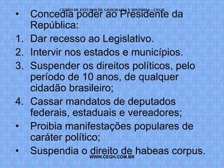 CETRO DE ESTUDOS DE GEOGRAFIA E HISTÓRIA – CEGH
•    Concedia poder ao Presidente da
     República:
1.   Dar recesso ao Legislativo.
2.   Intervir nos estados e municípios.
3.   Suspender os direitos políticos, pelo
     período de 10 anos, de qualquer
     cidadão brasileiro;
4.   Cassar mandatos de deputados
     federais, estaduais e vereadores;
•    Proibia manifestações populares de
     caráter político;
•    Suspendia o WWW.CEGH.COM.BR habeas corpus.
                    direito de
 