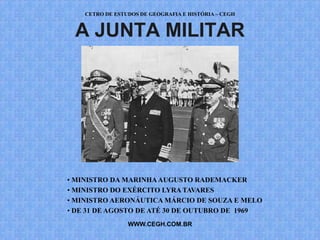 CETRO DE ESTUDOS DE GEOGRAFIA E HISTÓRIA – CEGH


 A JUNTA MILITAR




• MINISTRO DA MARINHA AUGUSTO RADEMACKER
• MINISTRO DO EXÉRCITO LYRA TAVARES
• MINISTRO AERONÁUTICA MÁRCIO DE SOUZA E MELO
• DE 31 DE AGOSTO DE ATÉ 30 DE OUTUBRO DE 1969
                 WWW.CEGH.COM.BR
 