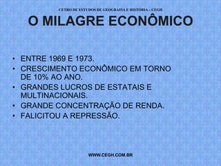 CETRO DE ESTUDOS DE GEOGRAFIA E HISTÓRIA – CEGH


   O MILAGRE ECONÔMICO

• ENTRE 1969 E 1973.
• CRESCIMENTO ECONÔMICO EM TORNO
  DE 10% AO ANO.
• GRANDES LUCROS DE ESTATAIS E
  MULTINACIONAIS.
• GRANDE CONCENTRAÇÃO DE RENDA.
• FALICITOU A REPRESSÃO.



                      WWW.CEGH.COM.BR
 