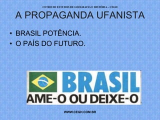 CETRO DE ESTUDOS DE GEOGRAFIA E HISTÓRIA – CEGH


 A PROPAGANDA UFANISTA
• BRASIL POTÊNCIA.
• O PAÍS DO FUTURO.




                     WWW.CEGH.COM.BR
 