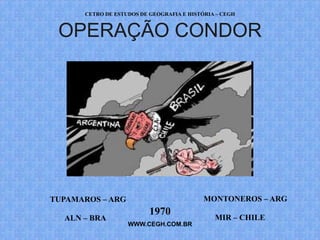 CETRO DE ESTUDOS DE GEOGRAFIA E HISTÓRIA – CEGH


 OPERAÇÃO CONDOR




TUPAMAROS – ARG                            MONTONEROS – ARG
                          1970
  ALN – BRA                                   MIR – CHILE
                   WWW.CEGH.COM.BR
 