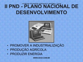CETRO DE ESTUDOS DE GEOGRAFIA E HISTÓRIA – CEGH

II PND - PLANO NACIONAL DE
     DESENVOLVIMENTO




• PROMOVER A INDUSTRIALIZAÇÃO
• PRODUÇÃO AGRÍCOLA
• PRODUZIR ENERGIA
                    WWW.CEGH.COM.BR
 