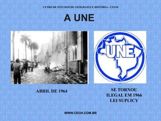 CETRO DE ESTUDOS DE GEOGRAFIA E HISTÓRIA – CEGH



               A UNE




ABRIL DE 1964                              SE TORNOU
                                         ILEGAL EM 1966
                                           LEI SUPLICY

               WWW.CEGH.COM.BR
 