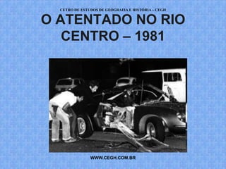 CETRO DE ESTUDOS DE GEOGRAFIA E HISTÓRIA – CEGH


O ATENTADO NO RIO
   CENTRO – 1981




               WWW.CEGH.COM.BR
 
