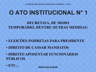 CETRO DE ESTUDOS DE GEOGRAFIA E HISTÓRIA – CEGH




 O ATO INSTITUCIONAL N° 1
        DECRETAVA, DE MODO
 TEMPORÁRIO, DENTRE OUTRAS MEDIDAS:


• ELEIÇÕES INDIRETAS PARA PRESIDENTE
• DIREITO DE CASSAR MANDATOS
• DIREITO APOSENTAR FUNCIONÁRIOS
PÚBLICOS
• ETC...                WWW.CEGH.COM.BR
 