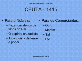 PROF. VAGNER MORAES - HISTÓRIA 
CEUTA - 1415 
• Para os Comerciantes: 
– Ouro 
– Marfim 
– Sal 
– Etc. 
• Para a Nobreza: 
– Fazer cavaleiros os 
filhos do Rei 
– O espírito cruzadista 
– A conquista de terras 
e poder 
WWW.PROFVAGNER.COM.BR 
 