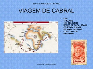 PROF. VAGNER MORAES - HISTÓRIA 
VIAGEM DE CABRAL 
WWW.PROFVAGNER.COM.BR 
• 1500 
• 13 NAVIOS 
• 1200 SOLDADOS 
• DESVIO DE ROTA - BRASIL 
• OBJETIVO: FUNDAR 
FEITORIA CALICUTE 
• CONFLITO COM 
MANDARIM 
 