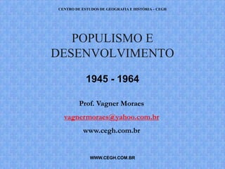 CENTRO DE ESTUDOS DE GEOGRAFIA E HISTÓRIA – CEGH




   POPULISMO E
DESENVOLVIMENTO

            1945 - 1964

         Prof. Vagner Moraes
  vagnermoraes@yahoo.com.br
          www.cegh.com.br


              WWW.CEGH.COM.BR
 