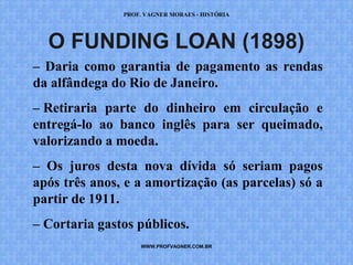 PROF. VAGNER MORAES - HISTÓRIA 
O FUNDING LOAN (1898) 
– Daria como garantia de pagamento as rendas 
da alfândega do Rio de Janeiro. 
– Retiraria parte do dinheiro em circulação e 
entregá-lo ao banco inglês para ser queimado, 
valorizando a moeda. 
– Os juros desta nova dívida só seriam pagos 
após três anos, e a amortização (as parcelas) só a 
partir de 1911. 
– Cortaria gastos públicos. 
WWW.PROFVAGNER.COM.BR 
 