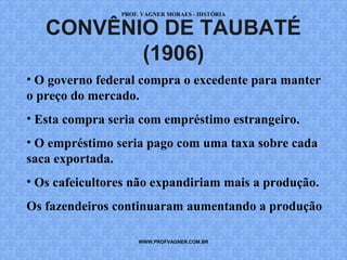 PROF. VAGNER MORAES - HISTÓRIA 
CONVÊNIO DE TAUBATÉ 
(1906) 
• O governo federal compra o excedente para manter 
o preço do mercado. 
• Esta compra seria com empréstimo estrangeiro. 
• O empréstimo seria pago com uma taxa sobre cada 
saca exportada. 
• Os cafeicultores não expandiriam mais a produção. 
Os fazendeiros continuaram aumentando a produção 
WWW.PROFVAGNER.COM.BR 
 