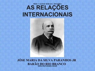 PROF. VAGNER MORAES - HISTÓRIA 
AS RELAÇÕES 
INTERNACIONAIS 
JÓSE MARIA DA SILVA PARANHOS JR 
BARÃO DO RIO BRANCO 
WWW.PROFVAGNER.COM.BR 
 