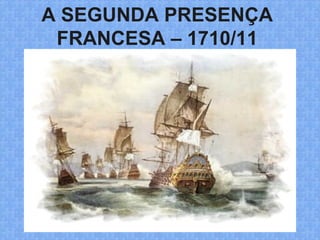 A SEGUNDA PRESENÇA
FRANCESA – 1710/11
 