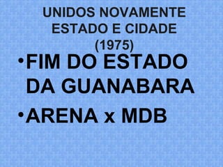 UNIDOS NOVAMENTE
ESTADO E CIDADE
(1975)
•FIM DO ESTADO
DA GUANABARA
•ARENA x MDB
 