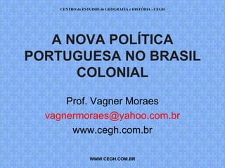 CENTRO de ESTUDOS de GEOGRAFIA e HISTÓRIA - CEGH




   A NOVA POLÍTICA
PORTUGUESA NO BRASIL
      COLONIAL

      Prof. Vagner Moraes
  vagnermoraes@yahoo.com.br
       www.cegh.com.br

                 WWW.CEGH.COM.BR
 