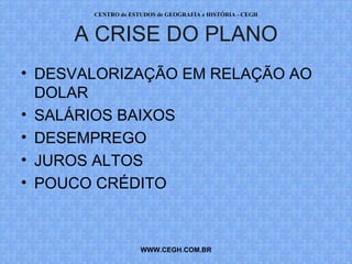 CENTRO de ESTUDOS de GEOGRAFIA e HISTÓRIA - CEGH



     A CRISE DO PLANO
• DESVALORIZAÇÃO EM RELAÇÃO AO
  DOLAR
• SALÁRIOS BAIXOS
• DESEMPREGO
• JUROS ALTOS
• POUCO CRÉDITO



                    WWW.CEGH.COM.BR
 