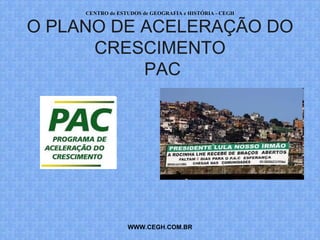 CENTRO de ESTUDOS de GEOGRAFIA e HISTÓRIA - CEGH


O PLANO DE ACELERAÇÃO DO
      CRESCIMENTO
           PAC




                  WWW.CEGH.COM.BR
 