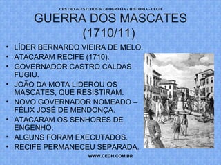 PROF. VAGNER MORAES - HISTÓRIA 
GUERRA DOS MASCATES 
(1710/11) 
• LÍDER BERNARDO VIEIRA DE MELO. 
• ATACARAM RECIFE (1710). 
• GOVERNADOR CASTRO CALDAS 
FUGIU. 
• JOÃO DA MOTA LIDEROU OS 
MASCATES, QUE RESISTIRAM. 
• NOVO GOVERNADOR NOMEADO – 
FÉLIX JOSÉ DE MENDONÇA. 
• ATACARAM OS SENHORES DE 
ENGENHO. 
• ALGUNS FORAM EXECUTADOS. 
• RECIFE PERMANECEU SEPARADA. 
WWW.PROFVAGNER.COM.BR 
 