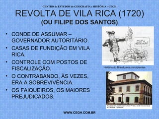 PROF. VAGNER MORAES - HISTÓRIA 
REVOLTA DE VILA RICA (1720) 
(OU FILIPE DOS SANTOS) 
• CONDE DE ASSUMAR – 
GOVERNADOR AUTORITÁRIO. 
• CASAS DE FUNDIÇÃO EM VILA 
RICA. 
• CONTROLE COM POSTOS DE 
FISCALIZAÇÃO. 
• O CONTRABANDO, ÀS VEZES, 
ERA A SOBREVIVÊNCIA. 
• OS FAIQUEIROS, OS MAIORES 
PREJUDICADOS. 
WWW.PROFVAGNER.COM.BR 
História do Brasil para principiantes 
 
