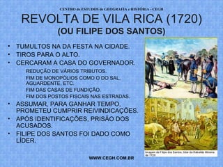 PROF. VAGNER MORAES - HISTÓRIA 
REVOLTA DE VILA RICA (1720) 
(OU FILIPE DOS SANTOS) 
• TUMULTOS NA DA FESTA NA CIDADE. 
• TIROS PARA O ALTO. 
• CERCARAM A CASA DO GOVERNADOR. 
REDUÇÃO DE VÁRIOS TRIBUTOS. 
FIM DE MONOPÓLIOS COMO O DO SAL, 
AGUARDENTE, ETC. 
FIM DAS CASAS DE FUNDIÇÃO. 
FIM DOS POSTOS FISCAIS NAS ESTRADAS. 
• ASSUMAR, PARA GANHAR TEMPO, 
PROMETEU CUMPRIR REIVINDICAÇÕES. 
• APÓS IDENTIFICAÇÕES, PRISÃO DOS 
ACUSADOS. 
• FILIPE DOS SANTOS FOI DADO COMO 
LÍDER. 
WWW.PROFVAGNER.COM.BR 
 