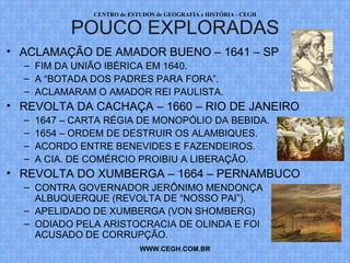 PROF. VAGNER MORAES - HISTÓRIA 
REVOLTAS POUCO DIVULGADAS 
• ACLAMAÇÃO DE AMADOR BUENO – 1641 – SP 
– FIM DA UNIÃO IBÉRICA EM 1640. 
– A “BOTADA DOS PADRES PARA FORA”. 
– ACLAMARAM O AMADOR REI PAULISTA. 
• REVOLTA DA CACHAÇA – 1660 – RIO DE JANEIRO 
– 1647 – CARTA RÉGIA DE MONOPÓLIO DA BEBIDA. 
– 1654 – ORDEM DE DESTRUIR OS ALAMBIQUES. 
– ACORDO ENTRE BENEVIDES E FAZENDEIROS. 
– A CIA. DE COMÉRCIO PROIBIU A LIBERAÇÃO. 
• REVOLTA DO XUMBERGA – 1664 – PERNAMBUCO 
– CONTRA GOVERNADOR JERÔNIMO MENDONÇA 
ALBUQUERQUE (REVOLTA DE “NOSSO PAI”). 
– APELIDADO DE XUMBERGA (VON SHOMBERG) 
– ODIADO PELA ARISTOCRACIA DE OLINDA E FOI 
ACUSADO DE CORRUPÇÃO. 
WWW.PROFVAGNER.COM.BR 
 