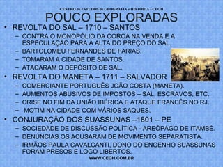 PROF. VAGNER MORAES - HISTÓRIA 
REVOLTAS POUCO DIVULGADAS 
• REVOLTA DO SAL – 1710 – SANTOS 
– CONTRA O MONOPÓLIO DA COROA NA VENDA E A 
ESPECULAÇÃO PARA A ALTA DO PREÇO DO SAL. 
– BARTOLOMEU FERNANDES DE FARIAS. 
– TOMARAM A CIDADE DE SANTOS. 
– ATACARAM O DEPÓSITO DE SAL. 
• REVOLTA DO MANETA – 1711 – SALVADOR 
– COMERCIANTE PORTUGUÊS JOÃO COSTA (MANETA). 
– AUMENTOS ABUSIVOS DE IMPOSTOS – SAL, ESCRAVOS, ETC. 
– CRISE NO FIM DA UNIÃO IBÉRICA E ATAQUE FRANCÊS NO RJ. 
– MOTIM NA CIDADE COM VÁRIOS SAQUES. 
• CONJURAÇÃO DOS SUASSUNAS –1801 – PE 
– SOCIEDADE DE DISCUSSÃO POLÍTICA - AREÓPAGO DE ITAMBÉ. 
– DENÚNCIAS OS ACUSARAM DE MOVIMENTO SEPARATISTA. 
– IRMÃOS PAULA CAVALCANTI, DONO DO ENGENHO SUASSUNAS 
FORAM PRESOS E LOGO LIBERTOS. 
WWW.PROFVAGNER.COM.BR 
 
